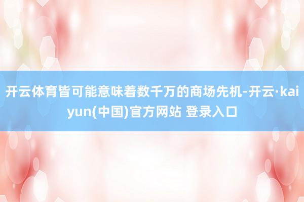 开云体育皆可能意味着数千万的商场先机-开云·kaiyun(中国)官方网站 登录入口