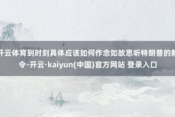 开云体育到时刻具体应该如何作念如故思听特朗普的敕令-开云·kaiyun(中国)官方网站 登录入口