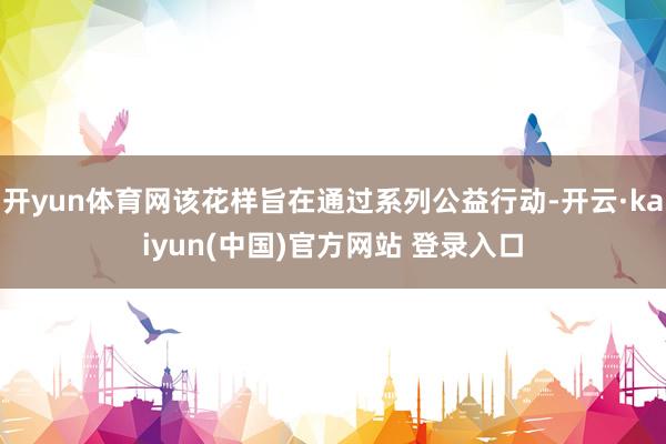开yun体育网该花样旨在通过系列公益行动-开云·kaiyun(中国)官方网站 登录入口