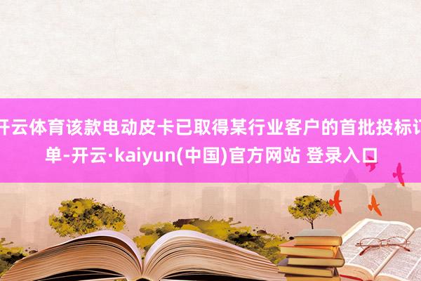 开云体育该款电动皮卡已取得某行业客户的首批投标订单-开云·kaiyun(中国)官方网站 登录入口