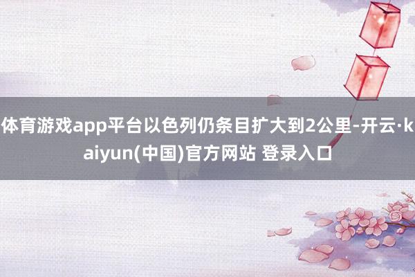体育游戏app平台以色列仍条目扩大到2公里-开云·kaiyun(中国)官方网站 登录入口