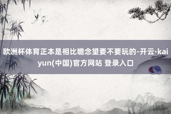 欧洲杯体育正本是相比瞻念望要不要玩的-开云·kaiyun(中国)官方网站 登录入口