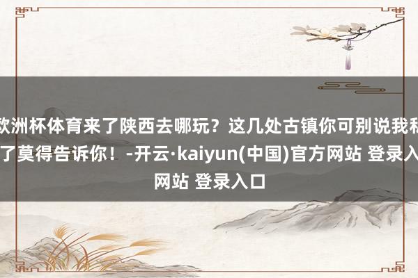 欧洲杯体育来了陕西去哪玩？这几处古镇你可别说我私藏了莫得告诉你！-开云·kaiyun(中国)官方网站 登录入口