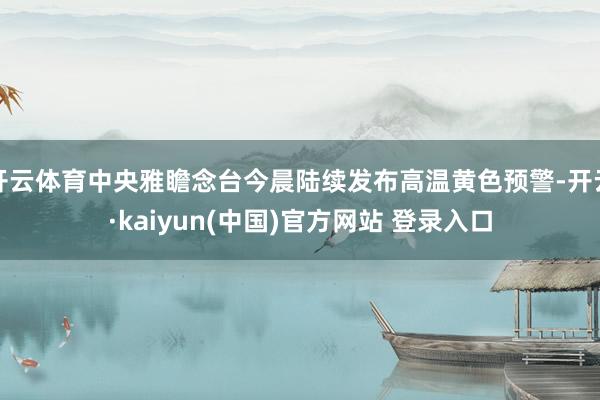 开云体育中央雅瞻念台今晨陆续发布高温黄色预警-开云·kaiyun(中国)官方网站 登录入口