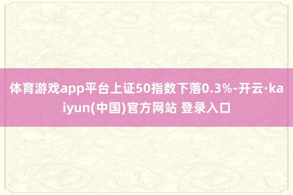 体育游戏app平台上证50指数下落0.3%-开云·kaiyun(中国)官方网站 登录入口