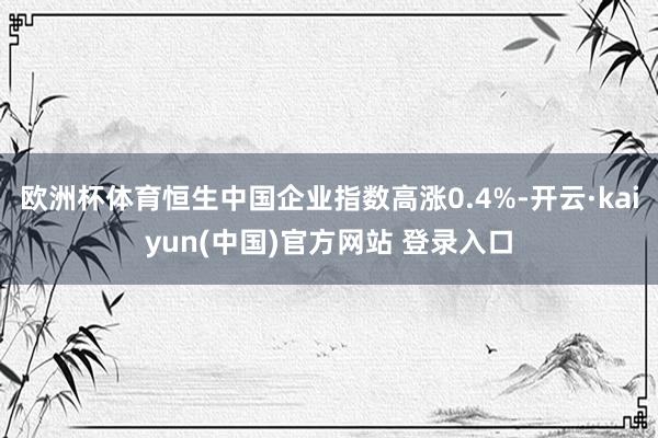 欧洲杯体育恒生中国企业指数高涨0.4%-开云·kaiyun(中国)官方网站 登录入口