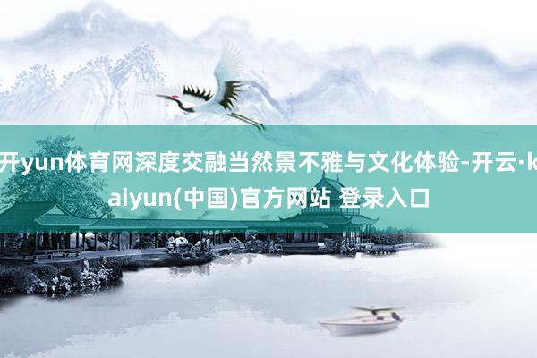 开yun体育网深度交融当然景不雅与文化体验-开云·kaiyun(中国)官方网站 登录入口