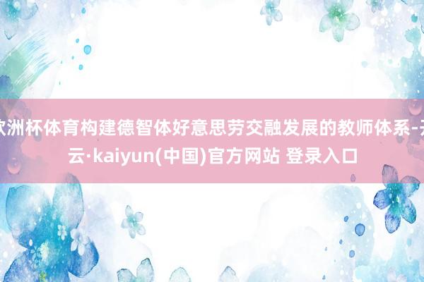 欧洲杯体育构建德智体好意思劳交融发展的教师体系-开云·kaiyun(中国)官方网站 登录入口