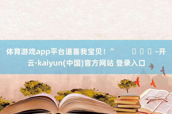 体育游戏app平台道喜我宝贝！”        			-开云·kaiyun(中国)官方网站 登录入口