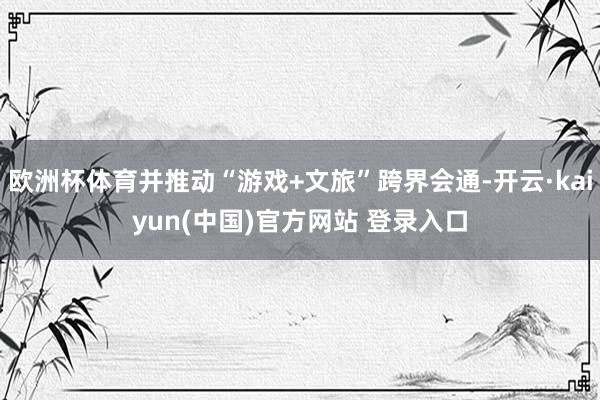 欧洲杯体育并推动“游戏+文旅”跨界会通-开云·kaiyun(中国)官方网站 登录入口