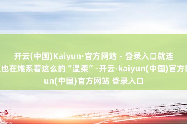 开云(中国)Kaiyun·官方网站 - 登录入口就连异邦东说念主也在维系着这么的“温柔”-开云·kaiyun(中国)官方网站 登录入口