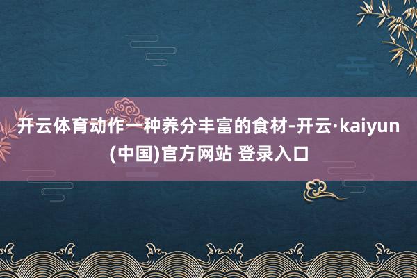 开云体育动作一种养分丰富的食材-开云·kaiyun(中国)官方网站 登录入口