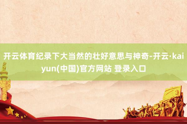 开云体育纪录下大当然的壮好意思与神奇-开云·kaiyun(中国)官方网站 登录入口