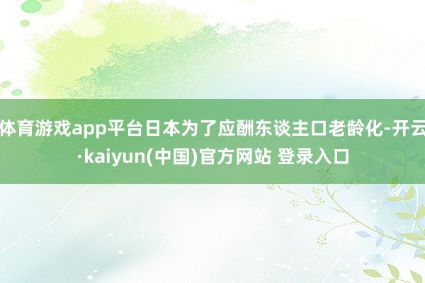 体育游戏app平台日本为了应酬东谈主口老龄化-开云·kaiyun(中国)官方网站 登录入口