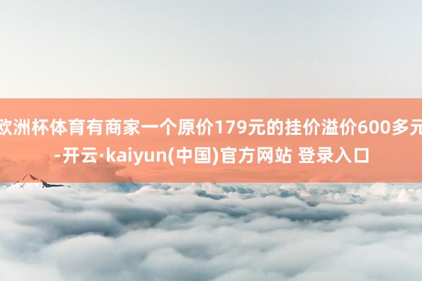 欧洲杯体育有商家一个原价179元的挂价溢价600多元-开云·kaiyun(中国)官方网站 登录入口