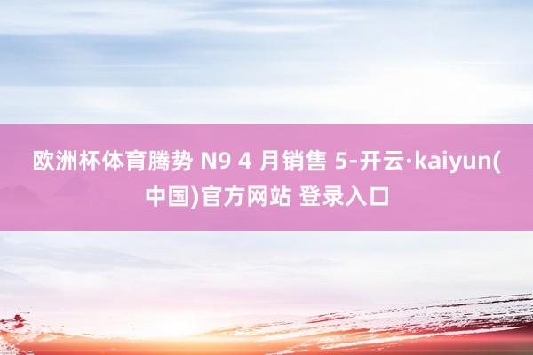 欧洲杯体育腾势 N9 4 月销售 5-开云·kaiyun(中国)官方网站 登录入口
