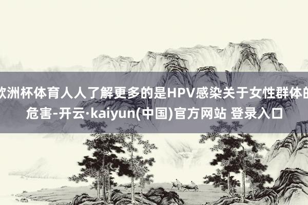 欧洲杯体育人人了解更多的是HPV感染关于女性群体的危害-开云·kaiyun(中国)官方网站 登录入口