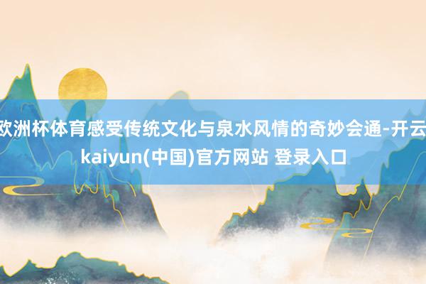 欧洲杯体育感受传统文化与泉水风情的奇妙会通-开云·kaiyun(中国)官方网站 登录入口
