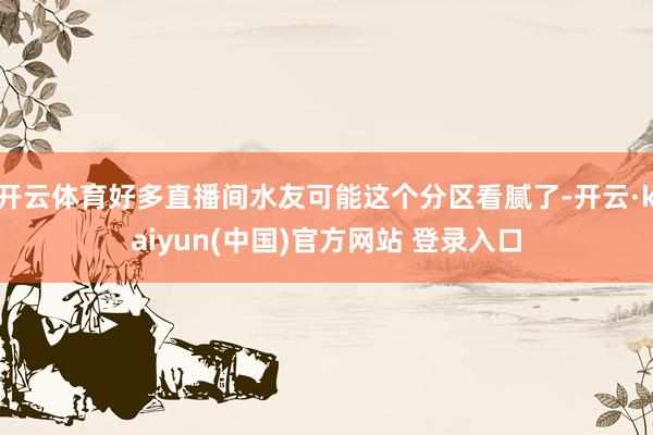 开云体育好多直播间水友可能这个分区看腻了-开云·kaiyun(中国)官方网站 登录入口
