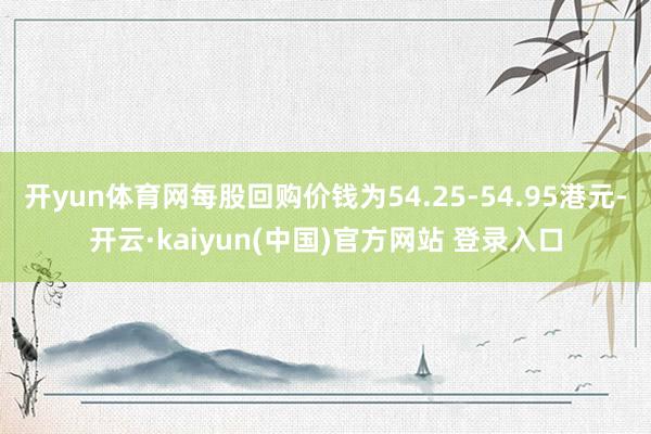 开yun体育网每股回购价钱为54.25-54.95港元-开云·kaiyun(中国)官方网站 登录入口