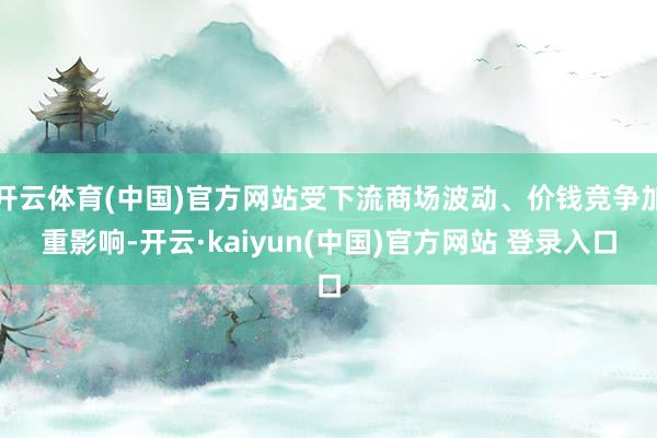 开云体育(中国)官方网站受下流商场波动、价钱竞争加重影响-开云·kaiyun(中国)官方网站 登录入口