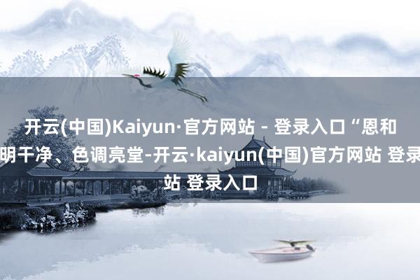 开云(中国)Kaiyun·官方网站 - 登录入口“恩和的晴明干净、色调亮堂-开云·kaiyun(中国)官方网站 登录入口