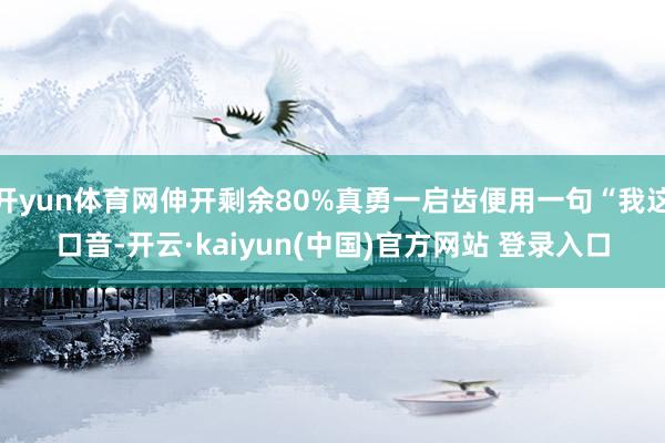 开yun体育网伸开剩余80%真勇一启齿便用一句“我这口音-开云·kaiyun(中国)官方网站 登录入口