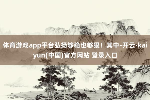 体育游戏app平台弘扬够稳也够狠！其中-开云·kaiyun(中国)官方网站 登录入口