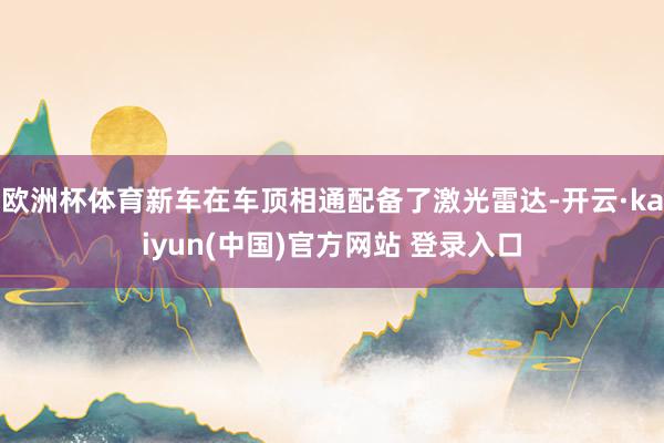 欧洲杯体育新车在车顶相通配备了激光雷达-开云·kaiyun(中国)官方网站 登录入口