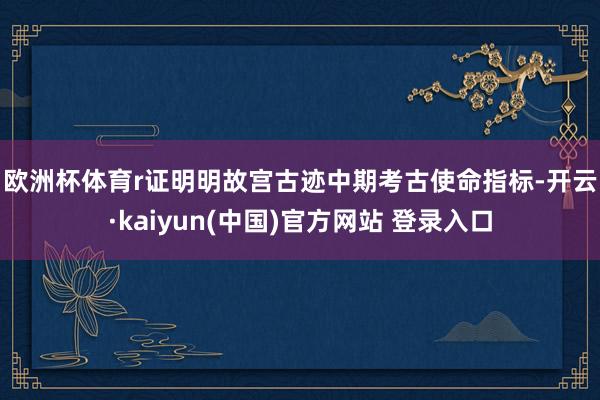 欧洲杯体育r　　证明明故宫古迹中期考古使命指标-开云·kaiyun(中国)官方网站 登录入口