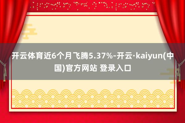 开云体育近6个月飞腾5.37%-开云·kaiyun(中国)官方网站 登录入口
