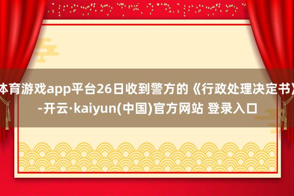 体育游戏app平台26日收到警方的《行政处理决定书》-开云·kaiyun(中国)官方网站 登录入口