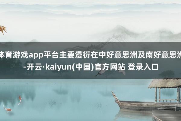 体育游戏app平台主要漫衍在中好意思洲及南好意思洲-开云·kaiyun(中国)官方网站 登录入口