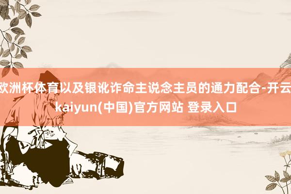 欧洲杯体育以及银讹诈命主说念主员的通力配合-开云·kaiyun(中国)官方网站 登录入口