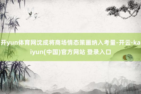 开yun体育网沈成将商场情态策画纳入考量-开云·kaiyun(中国)官方网站 登录入口