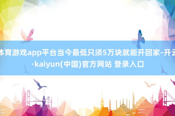 体育游戏app平台当今最低只须5万块就能开回家-开云·kaiyun(中国)官方网站 登录入口