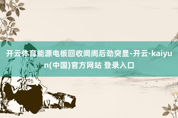 开云体育能源电板回收阛阓后劲突显-开云·kaiyun(中国)官方网站 登录入口