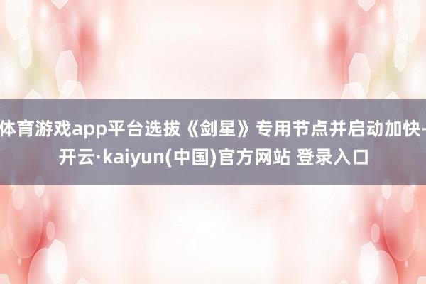 体育游戏app平台选拔《剑星》专用节点并启动加快-开云·kaiyun(中国)官方网站 登录入口