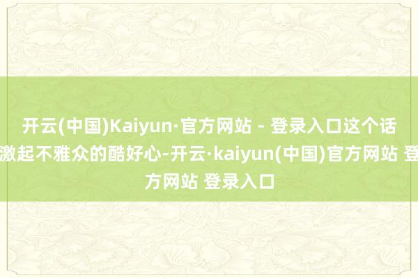 开云(中国)Kaiyun·官方网站 - 登录入口这个话题总能激起不雅众的酷好心-开云·kaiyun(中国)官方网站 登录入口