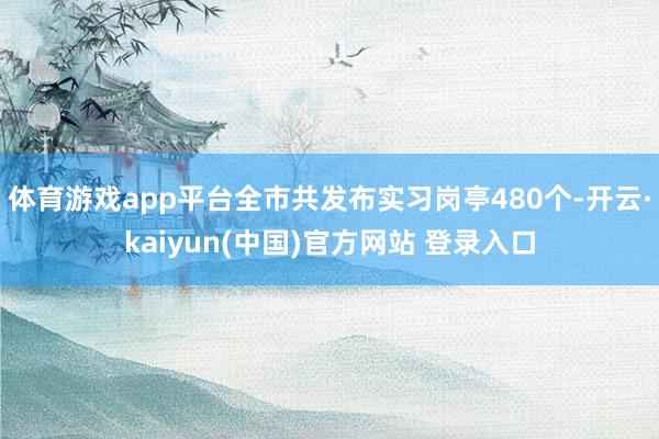 体育游戏app平台全市共发布实习岗亭480个-开云·kaiyun(中国)官方网站 登录入口