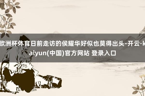 欧洲杯体育日前走访的侯耀华好似也莫得出头-开云·kaiyun(中国)官方网站 登录入口