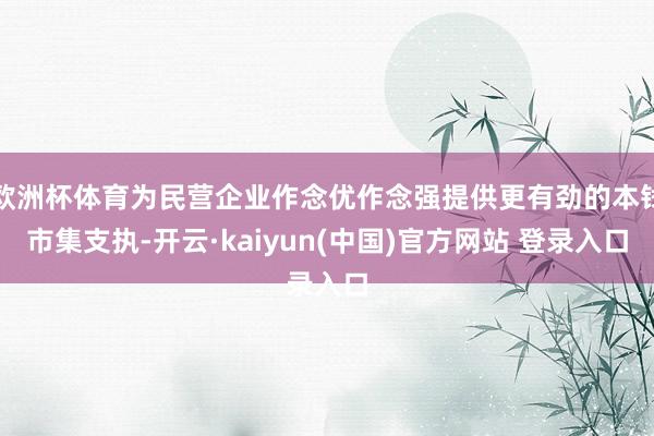 欧洲杯体育为民营企业作念优作念强提供更有劲的本钱市集支执-开云·kaiyun(中国)官方网站 登录入口