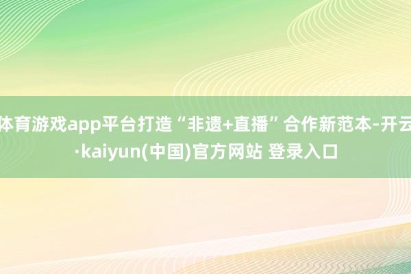 体育游戏app平台打造“非遗+直播”合作新范本-开云·kaiyun(中国)官方网站 登录入口
