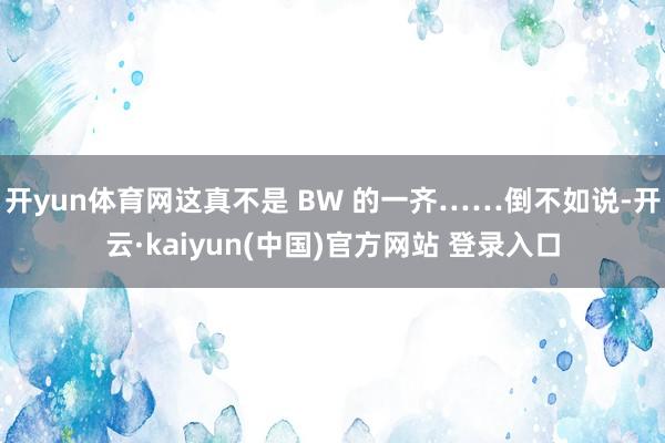 开yun体育网这真不是 BW 的一齐……倒不如说-开云·kaiyun(中国)官方网站 登录入口