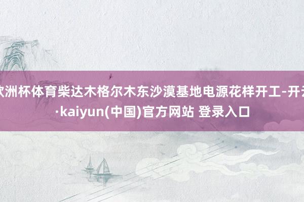 欧洲杯体育柴达木格尔木东沙漠基地电源花样开工-开云·kaiyun(中国)官方网站 登录入口
