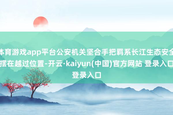 体育游戏app平台公安机关坚合手把羁系长江生态安全摆在越过位置-开云·kaiyun(中国)官方网站 登录入口