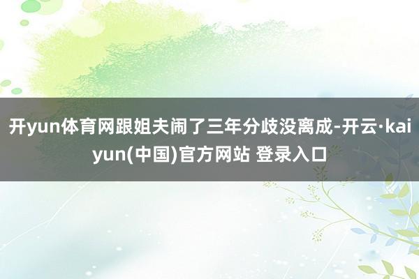 开yun体育网跟姐夫闹了三年分歧没离成-开云·kaiyun(中国)官方网站 登录入口