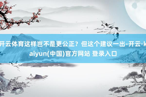 开云体育这样岂不是更公正？但这个建议一出-开云·kaiyun(中国)官方网站 登录入口