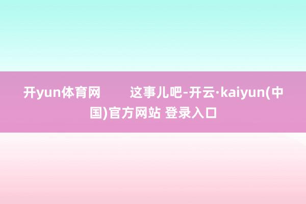 开yun体育网        这事儿吧-开云·kaiyun(中国)官方网站 登录入口