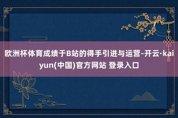 欧洲杯体育成绩于B站的得手引进与运营-开云·kaiyun(中国)官方网站 登录入口